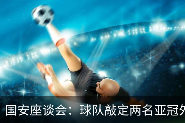 国安座谈会：球队敲定两名亚冠外援时间极短，两人均签下半年短约