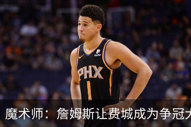 魔术师：詹姆斯让费城成为争冠大热门，也是尼克斯的最大威胁