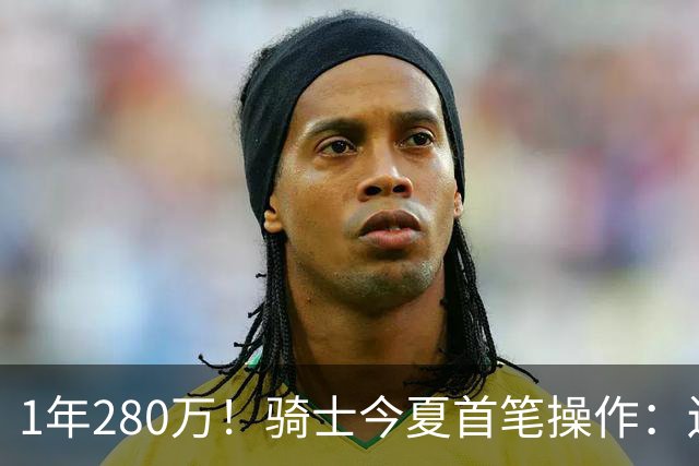 1年280万！骑士今夏首笔操作：还密谋2笔交易，9+5悍将有望加盟